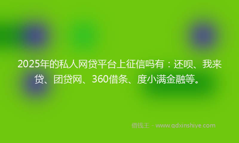 2025年的私人网贷平台上征信吗有：还呗、我来贷、团贷网、360借条、度小满金融等。