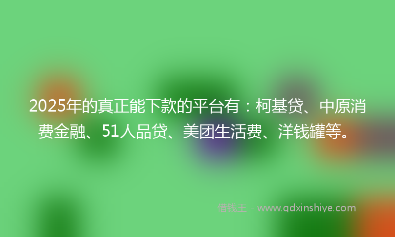 2025年的真正能下款的平台有：柯基贷、中原消费金融、51人品贷、美团生活费、洋钱罐等。