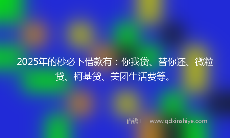 2025年的秒必下借款有：你我贷、替你还、微粒贷、柯基贷、美团生活费等。