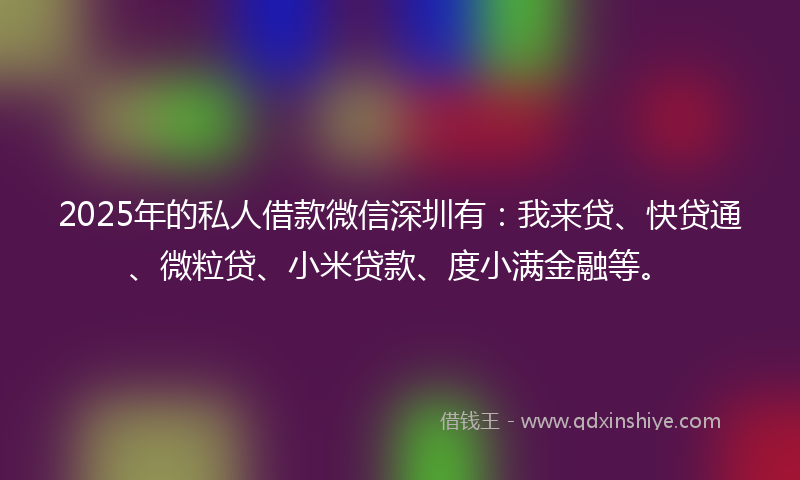 2025年的私人借款微信深圳有：我来贷、快贷通、微粒贷、小米贷款、度小满金融等。