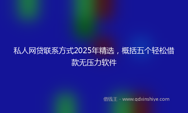 私人网贷联系方式2025年精选，概括五个轻松借款无压力软件