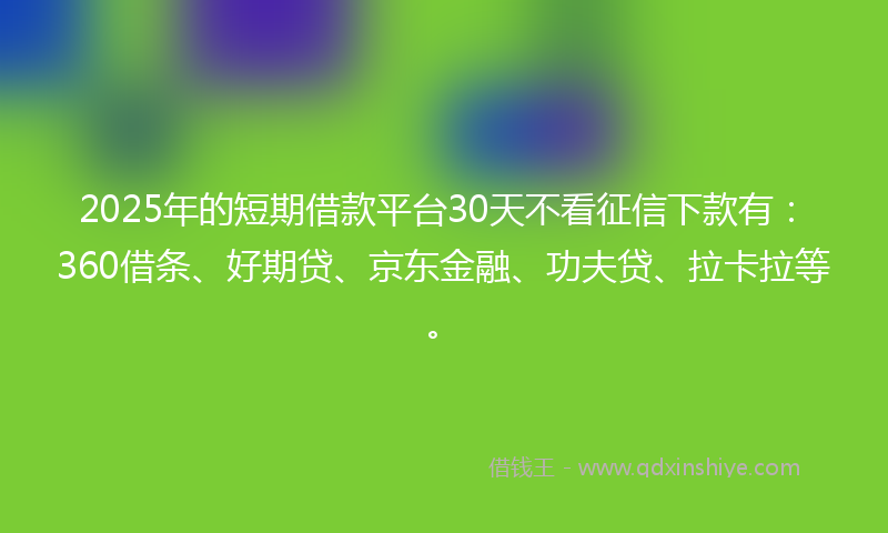 2025年的短期借款平台30天不看征信下款有：360借条、好期贷、京东金融、功夫贷、拉卡拉等。
