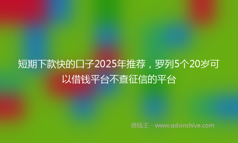 短期下款快的口子2025年推荐，罗列5个20岁可以借钱平台不查征信的平台