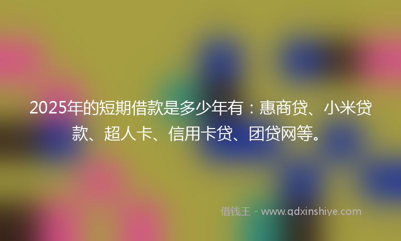 2025年的短期借款是多少年有:惠商贷、小米贷款、超人卡、信用卡贷、团贷网等。