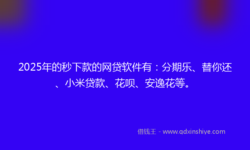 2025年的秒下款的网贷软件有：分期乐、替你还、小米贷款、花呗、安逸花等。