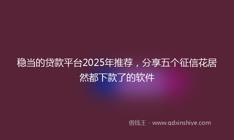 稳当的贷款平台2025年推荐，分享五个征信花居然都下款了的软件