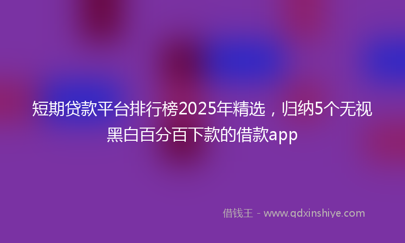 短期贷款平台排行榜2025年精选，归纳5个无视黑白百分百下款的借款app