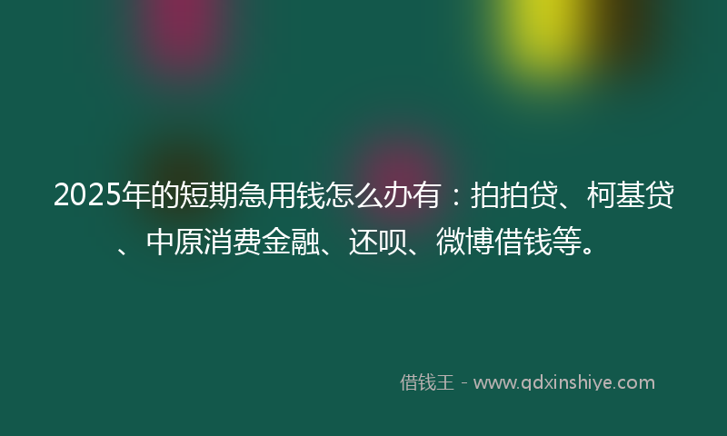 2025年的短期急用钱怎么办有：拍拍贷、柯基贷、中原消费金融、还呗、微博借钱等。