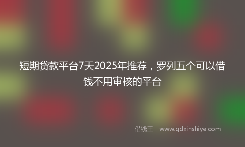 短期贷款平台7天2025年推荐，罗列五个可以借钱不用审核的平台