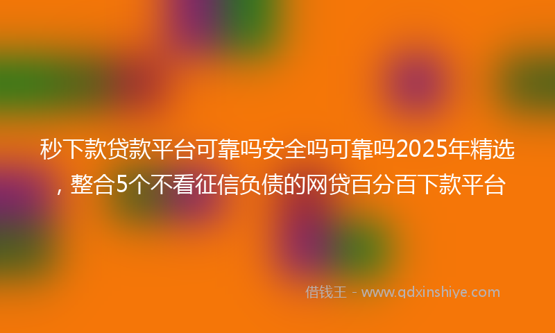 秒下款贷款平台可靠吗安全吗可靠吗2025年精选，整合5个不看征信负债的网贷百分百下款平台