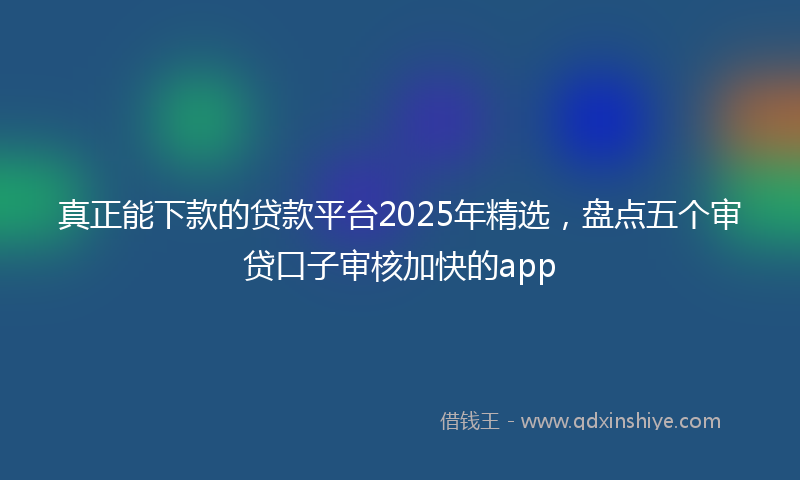 真正能下款的贷款平台2025年精选，盘点五个审贷口子审核加快的app