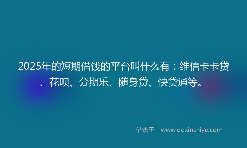 2025年的短期借钱的平台叫什么有：维信卡卡贷、花呗、分期乐、随身贷、快贷通等。