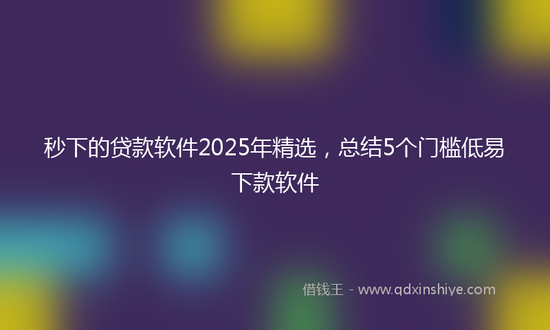 秒下的贷款软件2025年精选，总结5个门槛低易下款软件