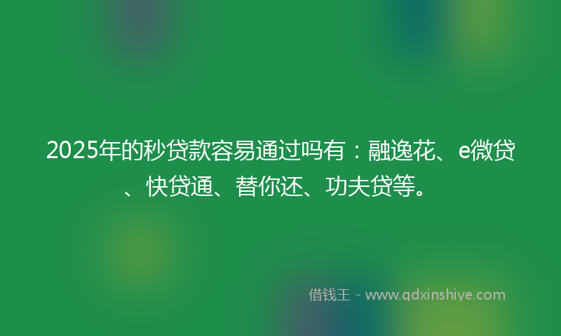 2025年的秒贷款容易通过吗有：融逸花、e微贷、快贷通、替你还、功夫贷等。