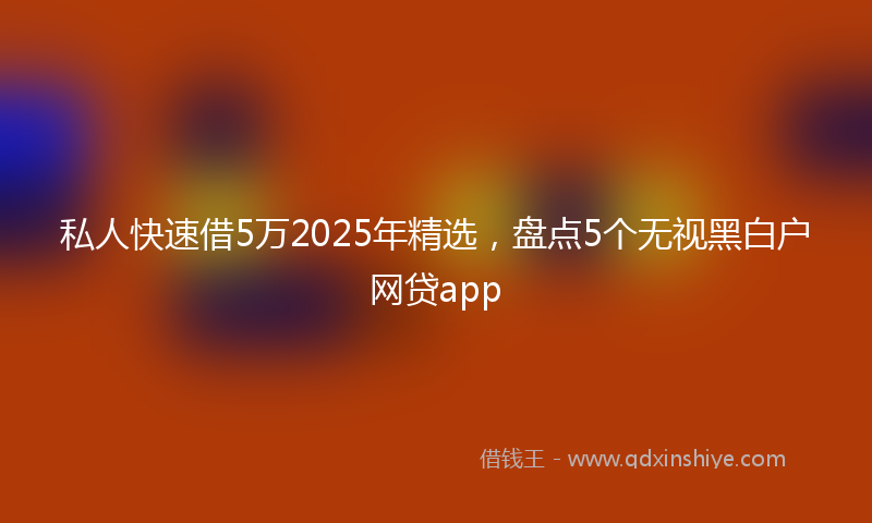 私人快速借5万2025年精选，盘点5个无视黑白户网贷app
