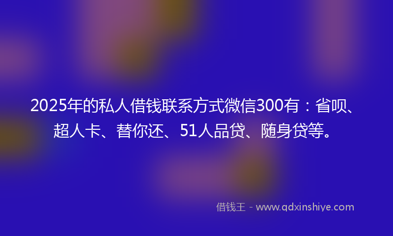 2025年的私人借钱联系方式微信300有：省呗、超人卡、替你还、51人品贷、随身贷等。