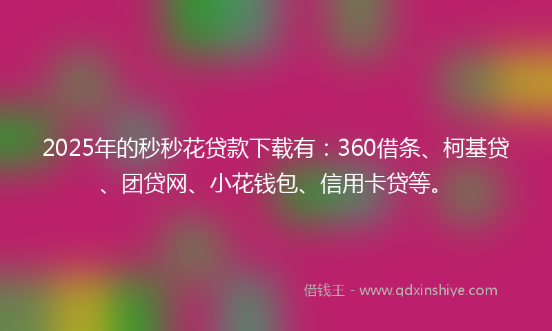 2025年的秒秒花贷款下载有：360借条、柯基贷、团贷网、小花钱包、信用卡贷等。