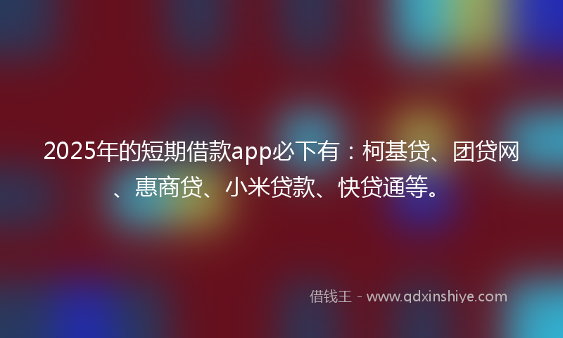 2025年的短期借款app必下有：柯基贷、团贷网、惠商贷、小米贷款、快贷通等。