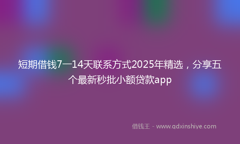 短期借钱7一14天联系方式2025年精选，分享五个最新秒批小额贷款app