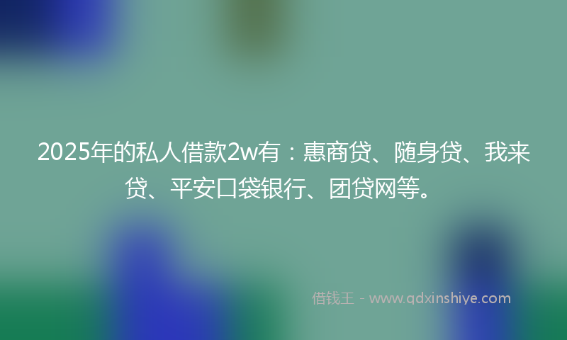 2025年的私人借款2w有：惠商贷、随身贷、我来贷、平安口袋银行、团贷网等。
