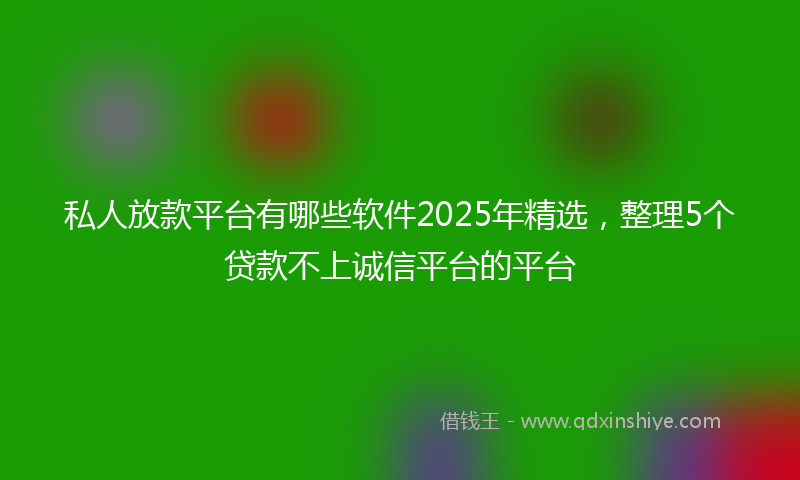 私人放款平台有哪些软件2025年精选，整理5个贷款不上诚信平台的平台