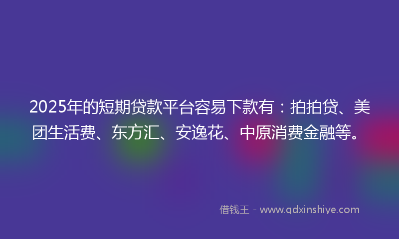 2025年的短期贷款平台容易下款有：拍拍贷、美团生活费、东方汇、安逸花、中原消费金融等。