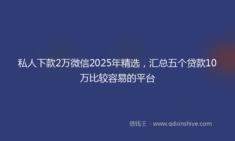 私人下款2万微信2025年精选，汇总五个贷款10万比较容易的平台