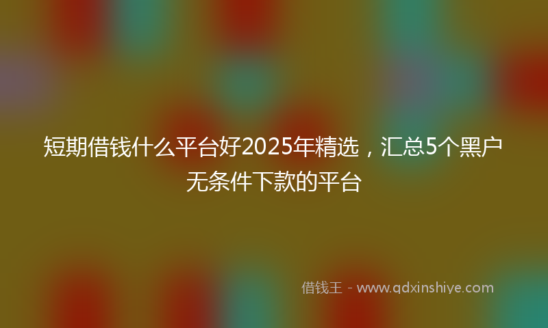 短期借钱什么平台好2025年精选，汇总5个黑户无条件下款的平台