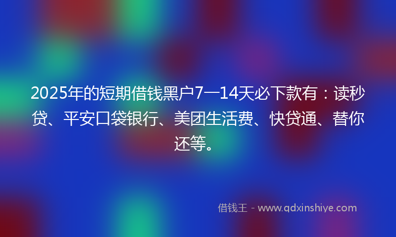 2025年的短期借钱黑户7一14天必下款有：读秒贷、平安口袋银行、美团生活费、快贷通、替你还等。