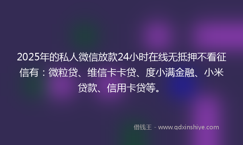 2025年的私人微信放款24小时在线无抵押不看征信有：微粒贷、维信卡卡贷、度小满金融、小米贷款、信用卡贷等。
