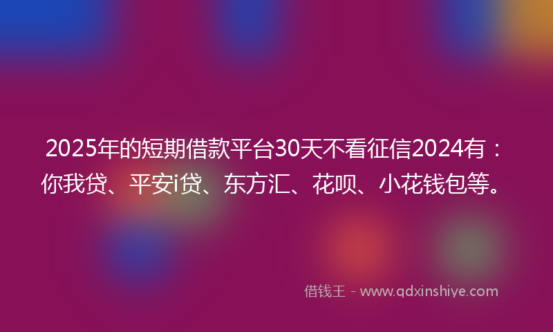 2025年的短期借款平台30天不看征信2024有：你我贷、平安i贷、东方汇、花呗、小花钱包等。