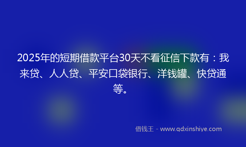 2025年的短期借款平台30天不看征信下款有：我来贷、人人贷、平安口袋银行、洋钱罐、快贷通等。