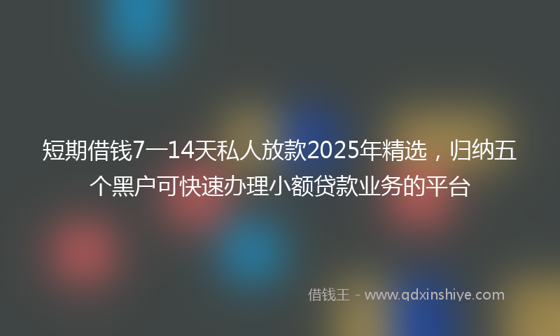 短期借钱7一14天私人放款2025年精选，归纳五个黑户可快速办理小额贷款业务的平台