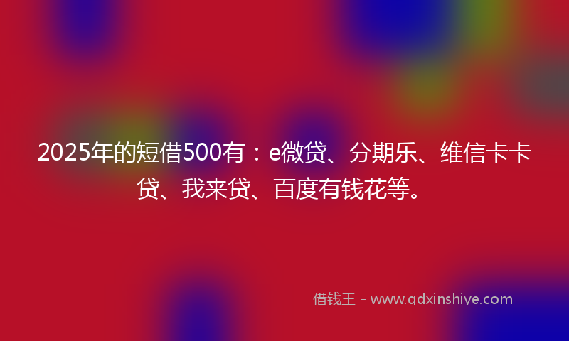 2025年的短借500有：e微贷、分期乐、维信卡卡贷、我来贷、百度有钱花等。