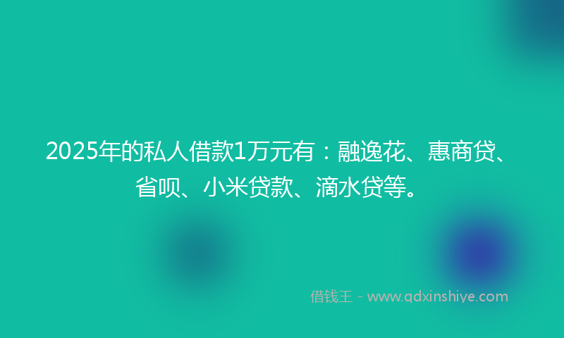 2025年的私人借款1万元有：融逸花、惠商贷、省呗、小米贷款、滴水贷等。