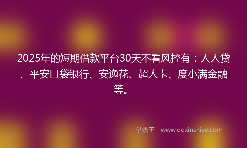 2025年的短期借款平台30天不看风控有：人人贷、平安口袋银行、安逸花、超人卡、度小满金融等。