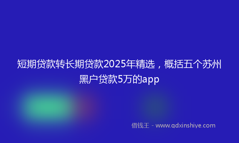 短期贷款转长期贷款2025年精选，概括五个苏州黑户贷款5万的app