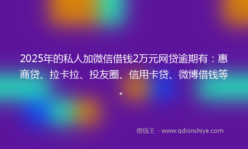 2025年的私人加微信借钱2万元网贷逾期有：惠商贷、拉卡拉、投友圈、信用卡贷、微博借钱等。