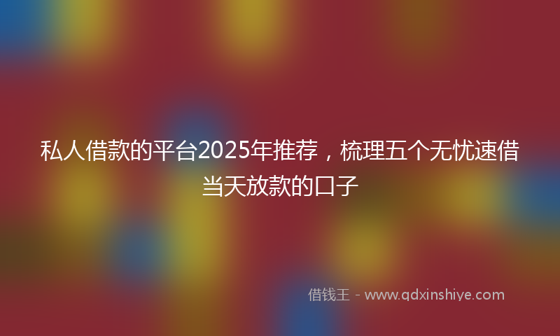 私人借款的平台2025年推荐，梳理五个无忧速借当天放款的口子