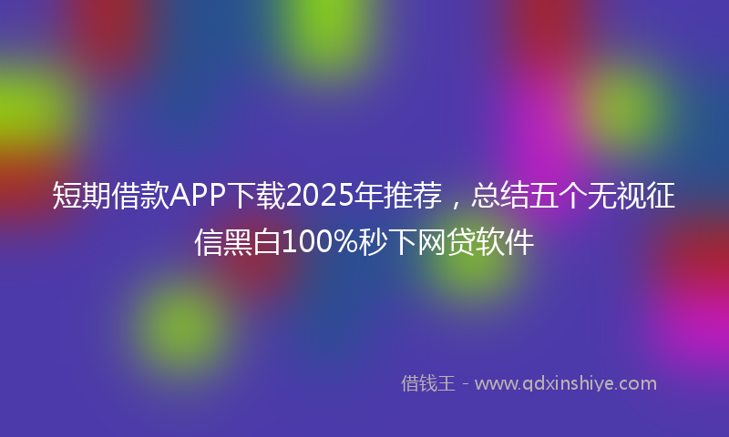 短期借款APP下载2025年推荐，总结五个无视征信黑白100%秒下网贷软件
