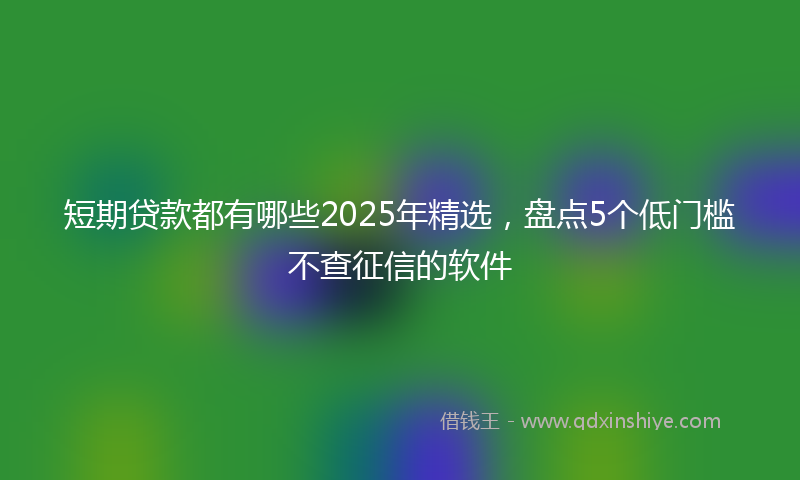 短期贷款都有哪些2025年精选，盘点5个低门槛不查征信的软件