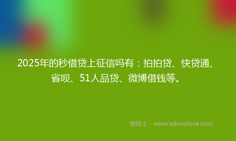 2025年的秒借贷上征信吗有：拍拍贷、快贷通、省呗、51人品贷、微博借钱等。