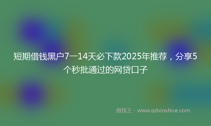 短期借钱黑户7一14天必下款2025年推荐，分享5个秒批通过的网贷口子