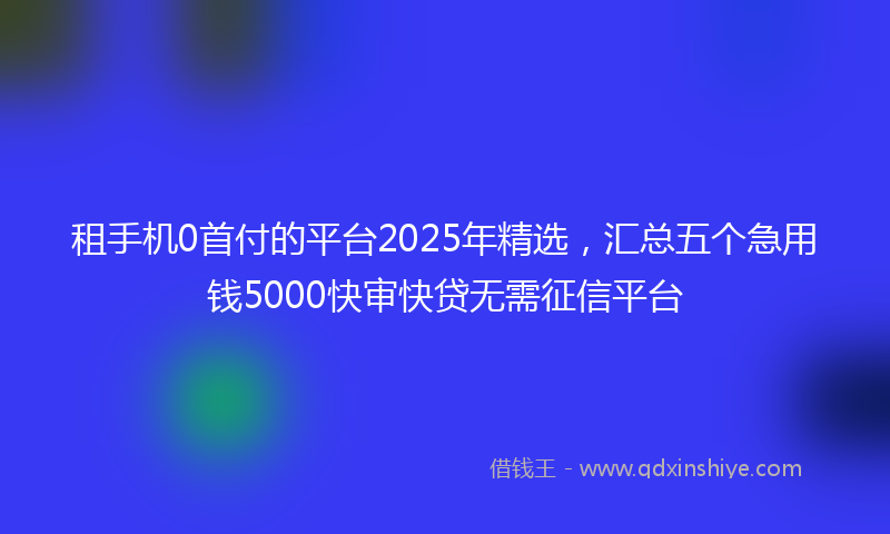 租手机0首付的平台2025年精选，汇总五个急用钱5000快审快贷无需征信平台