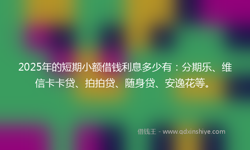 2025年的短期小额借钱利息多少有:分期乐、维信卡卡贷、拍拍贷、随身贷、安逸花等。