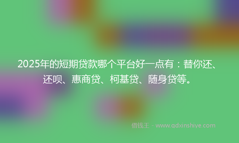 2025年的短期贷款哪个平台好一点有：替你还、还呗、惠商贷、柯基贷、随身贷等。