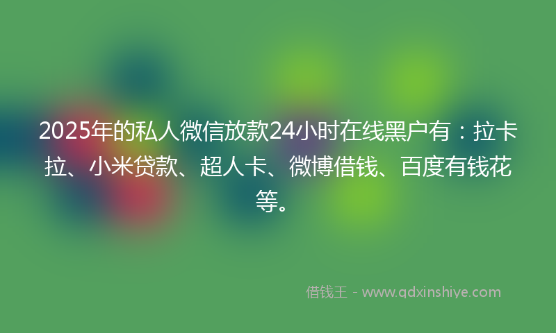 2025年的私人微信放款24小时在线黑户有：拉卡拉、小米贷款、超人卡、微博借钱、百度有钱花等。