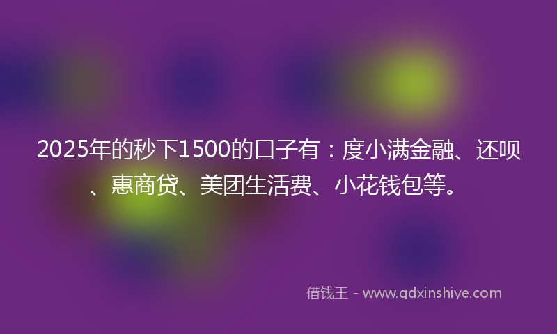 2025年的秒下1500的口子有：度小满金融、还呗、惠商贷、美团生活费、小花钱包等。