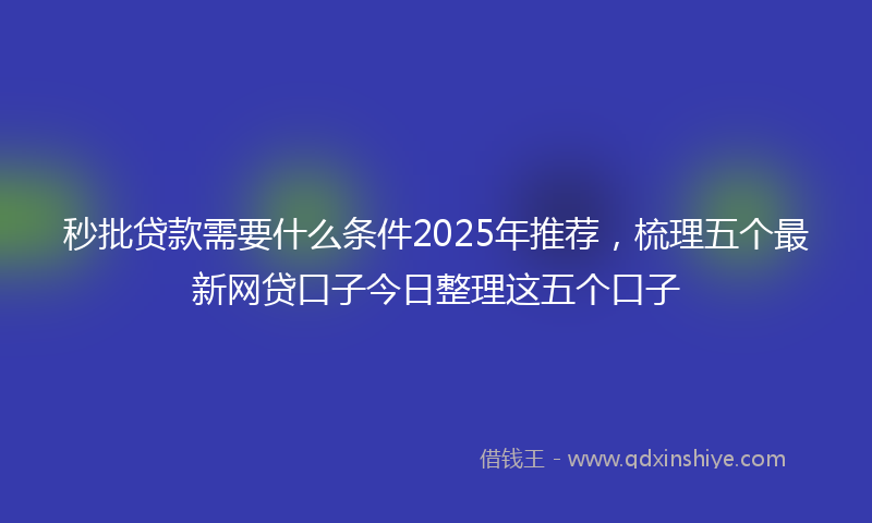 秒批贷款需要什么条件2025年推荐，梳理五个最新网贷口子今日整理这五个口子