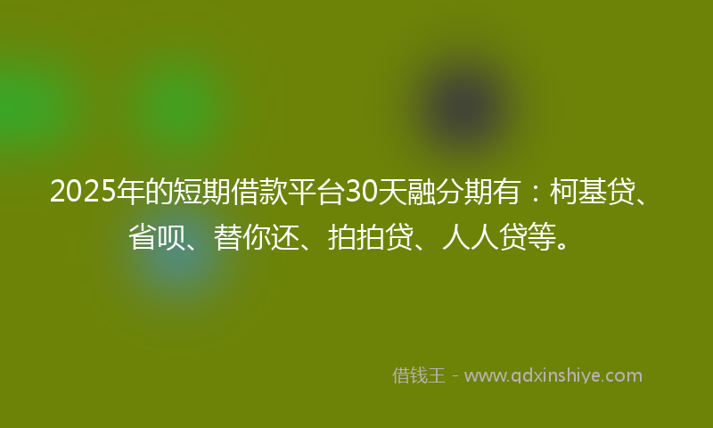 2025年的短期借款平台30天融分期有：柯基贷、省呗、替你还、拍拍贷、人人贷等。